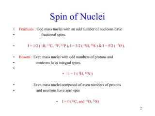 Spin of Nuclei
• Fermions : Odd mass nuclei with an odd number of nucleons have
• fractional spins.
• I = 1/2 ( 1H, 13C, 19F, 31P ), I = 3/2 ( 11B, 33S ) & I = 5/2 ( 17O ).
• Bosons : Even mass nuclei with odd numbers of protons and
• neutrons have integral spins.
•
• I = 1 ( 2H, 14N )
• Even mass nuclei composed of even numbers of protons
• and neutrons have zero spin
• I = 0 (12C, and 16O, 32S)
2
 