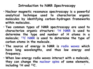 3
• Nuclear magnetic resonance spectroscopy is a powerful
analytical technique used to characterize organic
molecules by identifying carbon-hydrogen frameworks
within molecules.
• Two common types of NMR spectroscopy are used to
characterize organic structure: 1H NMR is used to
determine the type and number of H atoms in a
molecule; 13C NMR is used to determine the type of
carbon atoms in the molecule.
• The source of energy in NMR is radio waves which
have long wavelengths, and thus low energy and
frequency.
• When low-energy radio waves interact with a molecule,
they can change the nuclear spins of some elements,
including 1H and 13C.
Introduction to NMR Spectroscopy
 