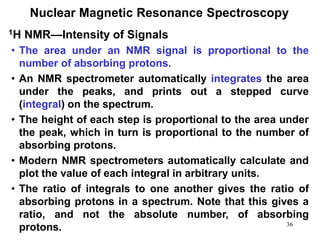36
Nuclear Magnetic Resonance Spectroscopy
• The area under an NMR signal is proportional to the
number of absorbing protons.
• An NMR spectrometer automatically integrates the area
under the peaks, and prints out a stepped curve
(integral) on the spectrum.
• The height of each step is proportional to the area under
the peak, which in turn is proportional to the number of
absorbing protons.
• Modern NMR spectrometers automatically calculate and
plot the value of each integral in arbitrary units.
• The ratio of integrals to one another gives the ratio of
absorbing protons in a spectrum. Note that this gives a
ratio, and not the absolute number, of absorbing
protons.
1H NMR—Intensity of Signals
 