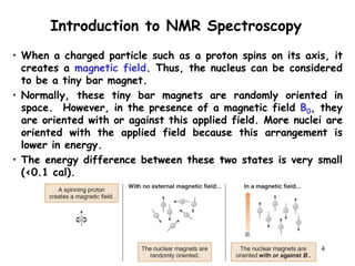 4
• When a charged particle such as a proton spins on its axis, it
creates a magnetic field. Thus, the nucleus can be considered
to be a tiny bar magnet.
• Normally, these tiny bar magnets are randomly oriented in
space. However, in the presence of a magnetic field B0, they
are oriented with or against this applied field. More nuclei are
oriented with the applied field because this arrangement is
lower in energy.
• The energy difference between these two states is very small
(<0.1 cal).
Introduction to NMR Spectroscopy
 