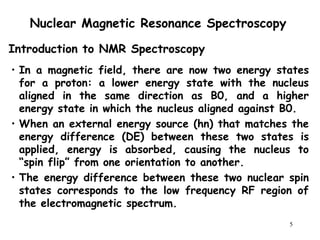 5
Nuclear Magnetic Resonance Spectroscopy
• In a magnetic field, there are now two energy states
for a proton: a lower energy state with the nucleus
aligned in the same direction as B0, and a higher
energy state in which the nucleus aligned against B0.
• When an external energy source (hn) that matches the
energy difference (DE) between these two states is
applied, energy is absorbed, causing the nucleus to
“spin flip” from one orientation to another.
• The energy difference between these two nuclear spin
states corresponds to the low frequency RF region of
the electromagnetic spectrum.
Introduction to NMR Spectroscopy
 