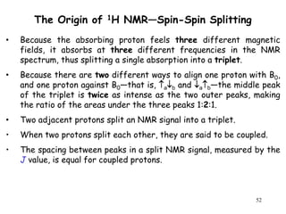52
The Origin of 1H NMR—Spin-Spin Splitting
• Because the absorbing proton feels three different magnetic
fields, it absorbs at three different frequencies in the NMR
spectrum, thus splitting a single absorption into a triplet.
• Because there are two different ways to align one proton with B0,
and one proton against B0—that is, ab and ab—the middle peak
of the triplet is twice as intense as the two outer peaks, making
the ratio of the areas under the three peaks 1:2:1.
• Two adjacent protons split an NMR signal into a triplet.
• When two protons split each other, they are said to be coupled.
• The spacing between peaks in a split NMR signal, measured by the
J value, is equal for coupled protons.
 