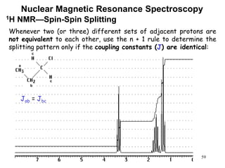 59
Nuclear Magnetic Resonance Spectroscopy
1H NMR—Spin-Spin Splitting
Whenever two (or three) different sets of adjacent protons are
not equivalent to each other, use the n + 1 rule to determine the
splitting pattern only if the coupling constants (J) are identical:
a
b
c
c
Jab = Jbc
 