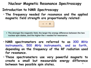 8
Nuclear Magnetic Resonance Spectroscopy
• The frequency needed for resonance and the applied
magnetic field strength are proportionally related:
• NMR spectrometers are referred to as 300 MHz
instruments, 500 MHz instruments, and so forth,
depending on the frequency of the RF radiation used
for resonance.
• These spectrometers use very powerful magnets to
create a small but measurable energy difference
between two possible spin states.
Introduction to NMR Spectroscopy
 