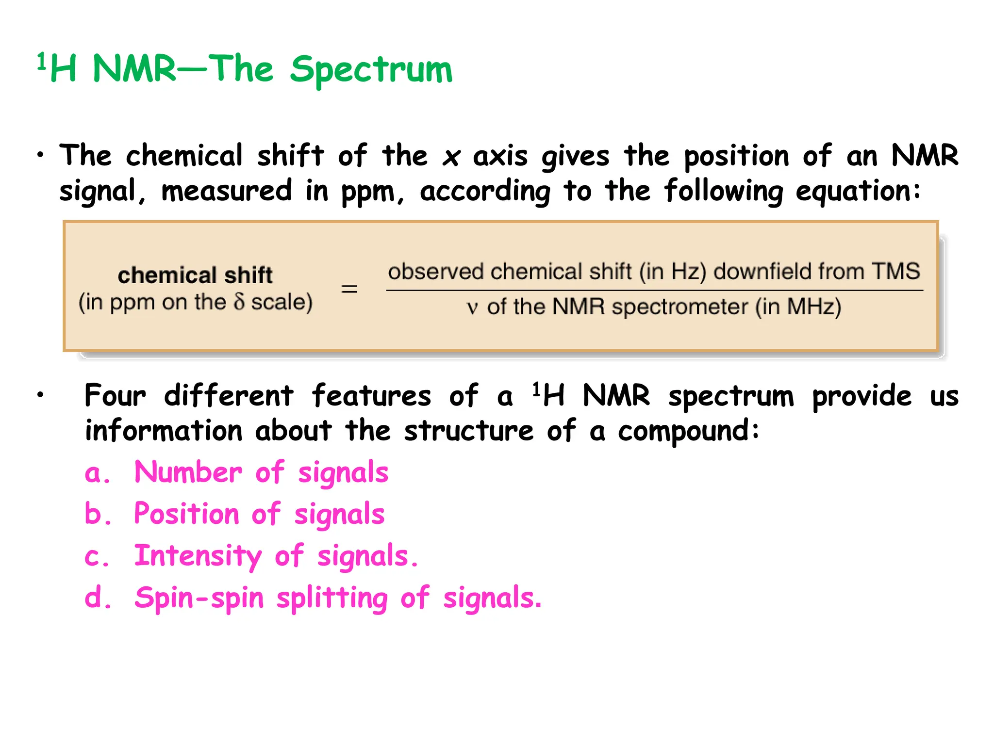 • The chemical shift of the x axis gives the position of an NMR
signal, measured in ppm, according to the following equation:
1H NMR—The Spectrum
• Four different features of a 1H NMR spectrum provide us
information about the structure of a compound:
a. Number of signals
b. Position of signals
c. Intensity of signals.
d. Spin-spin splitting of signals.
 