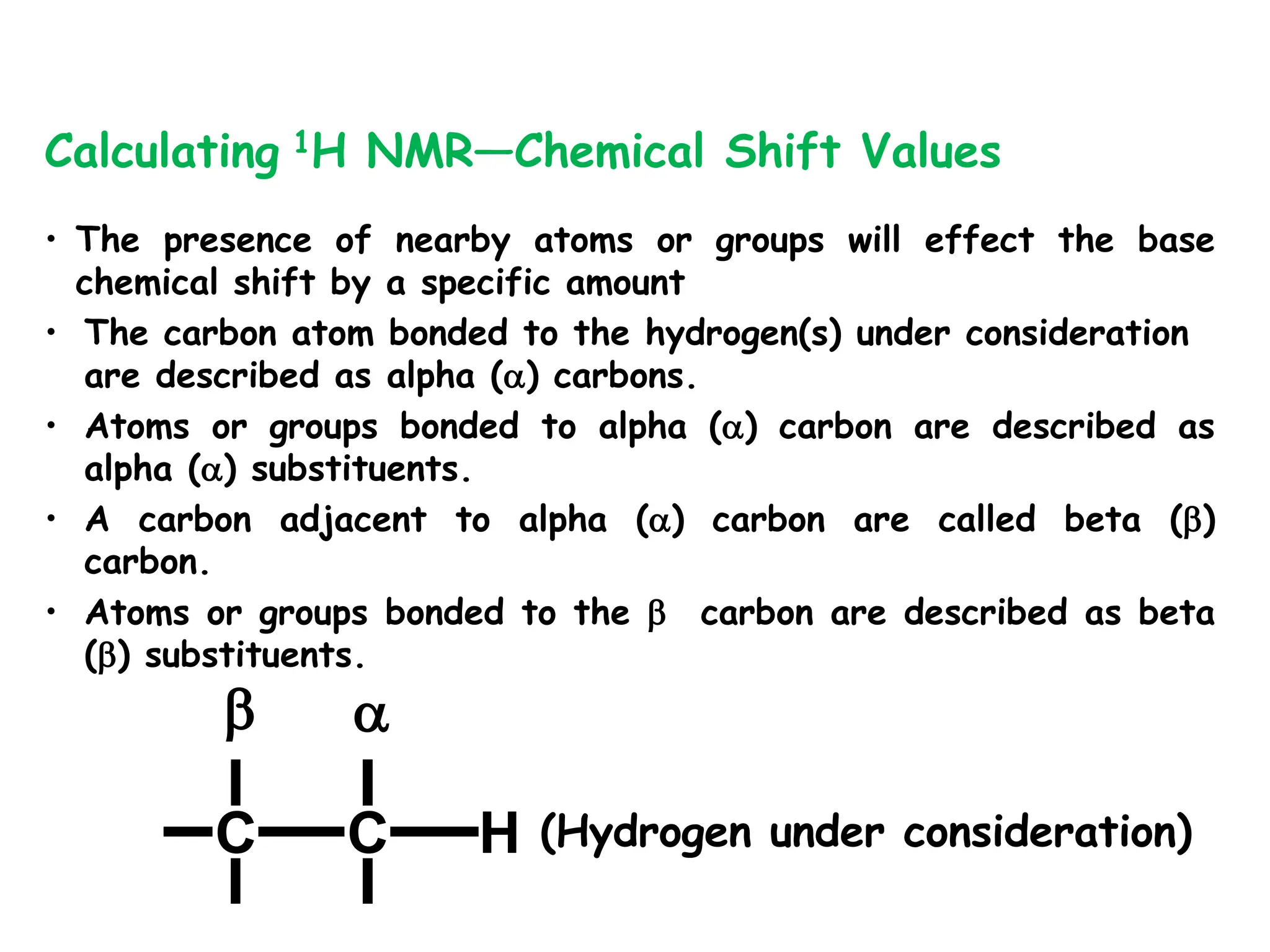 • The presence of nearby atoms or groups will effect the base
chemical shift by a specific amount
• The carbon atom bonded to the hydrogen(s) under consideration
are described as alpha () carbons.
• Atoms or groups bonded to alpha () carbon are described as
alpha () substituents.
• A carbon adjacent to alpha () carbon are called beta ()
carbon.
• Atoms or groups bonded to the  carbon are described as beta
() substituents.
Calculating 1H NMR—Chemical Shift Values
(Hydrogen under consideration)
C C H
 
 