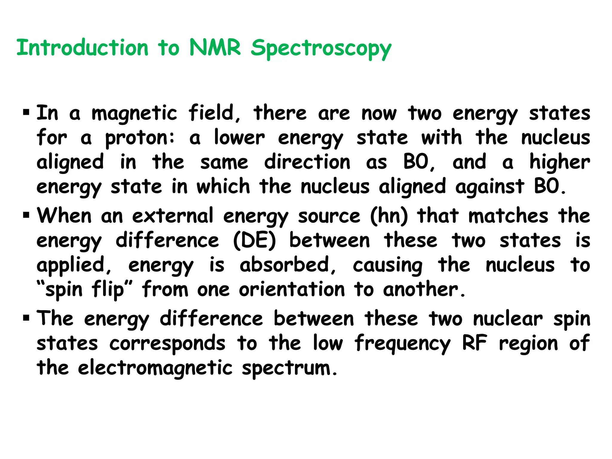  In a magnetic field, there are now two energy states
for a proton: a lower energy state with the nucleus
aligned in the same direction as B0, and a higher
energy state in which the nucleus aligned against B0.
 When an external energy source (hn) that matches the
energy difference (DE) between these two states is
applied, energy is absorbed, causing the nucleus to
“spin flip” from one orientation to another.
 The energy difference between these two nuclear spin
states corresponds to the low frequency RF region of
the electromagnetic spectrum.
Introduction to NMR Spectroscopy
 