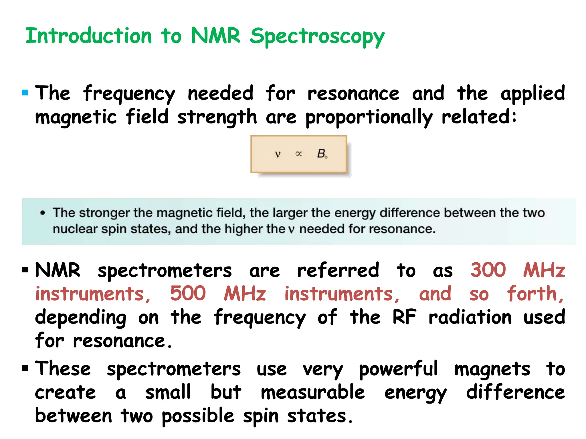  The frequency needed for resonance and the applied
magnetic field strength are proportionally related:
 NMR spectrometers are referred to as 300 MHz
instruments, 500 MHz instruments, and so forth,
depending on the frequency of the RF radiation used
for resonance.
 These spectrometers use very powerful magnets to
create a small but measurable energy difference
between two possible spin states.
Introduction to NMR Spectroscopy
 