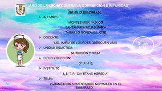 “AÑO DE LA LUCHA CONTRA LA CORRUPCIÓN E IMPUNIDAD”
DATOS PERSONALES:
 ALUMNOS:
MONTES MORI YURICO
SANTAMARÍA ROJAS MARÍA
TARRILLO GONZÁLES JOSÉ
 DOCENTE:
LIC. MARÍA DE LOURDES QUESQUÉN LIMO
 UNIDAD DIDÁCTICA:
NUTRICIÓN Y DIETA
 CICLO Y SECCIÓN:
3º “A” 412
 INSTITUTO:
I. S. T. P. “CAYETANO HEREDIA”
 TEMA:
PARÁMETROS ALIMENTARIOS NORMALES EN EL
EMBARAZO
Grupo
Nº04
 