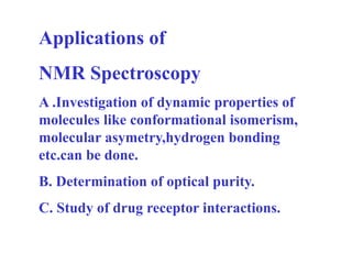 Applications of
NMR Spectroscopy
A .Investigation of dynamic properties of
molecules like conformational isomerism,
molecular asymetry,hydrogen bonding
etc.can be done.
B. Determination of optical purity.
C. Study of drug receptor interactions.
 