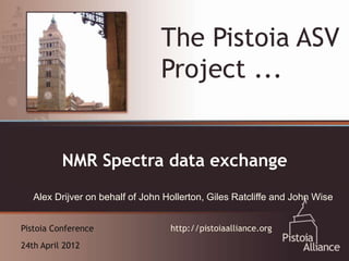 The Pistoia ASV
                                 Project ...

  An Emerging Vehicle for Collaboration:
          NMR Spectra data exchange
  The Pistoia Alliance
   Alex Drijver on behalf of John Hollerton, Giles Ratcliffe and John Wise


Pistoia Conference                 http://pistoiaalliance.org
24th April 2012
 