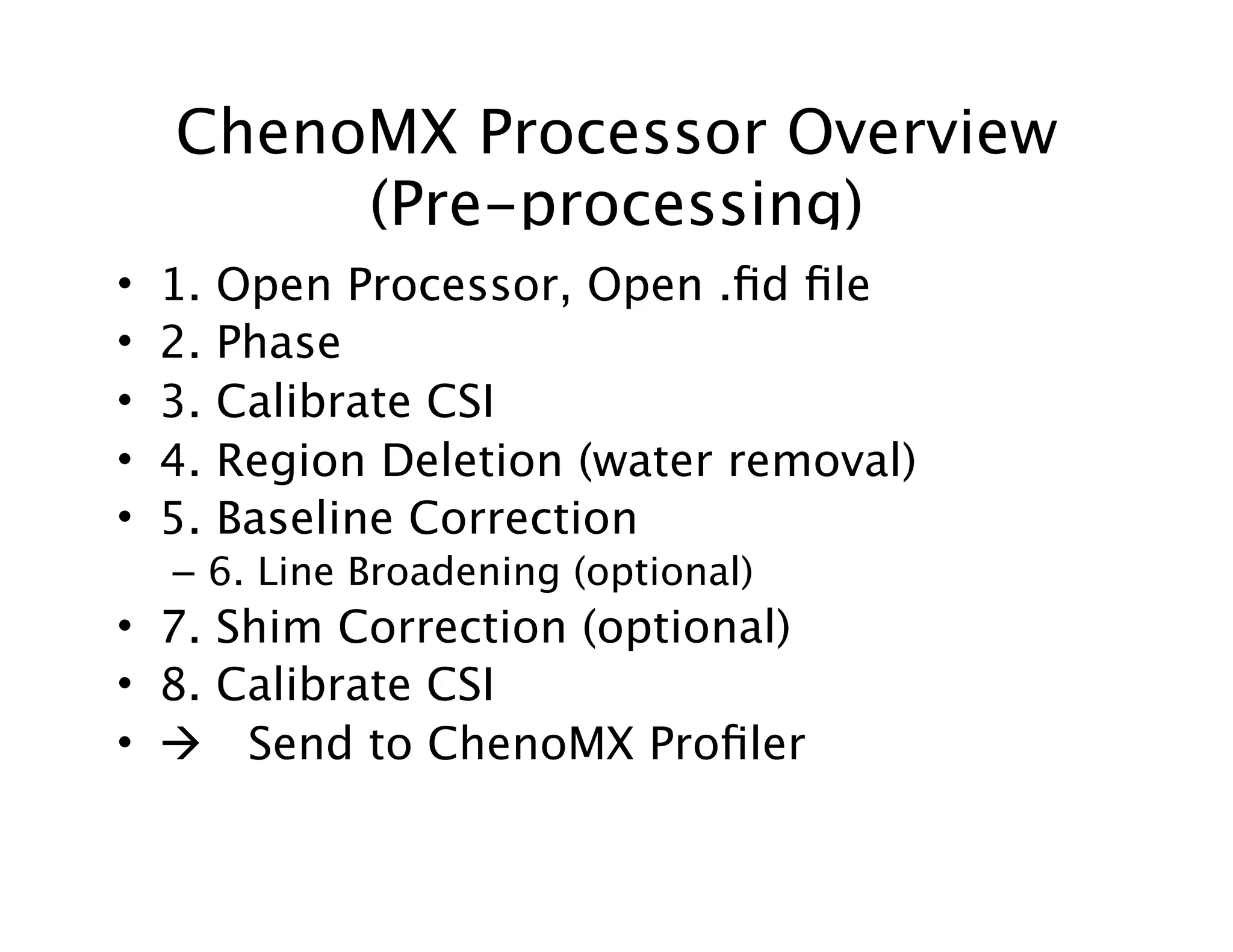 ChenoMX Processor Overview
(Pre-processing)
• 1. Open Processor, Open .ﬁd ﬁle
• 2. Phase
• 3. Calibrate CSI
• 4. Region Deletion (water removal)
• 5. Baseline Correction
– 6. Line Broadening (optional)
• 7. Shim Correction (optional)
• 8. Calibrate CSI
•  Send to ChenoMX Proﬁler
 