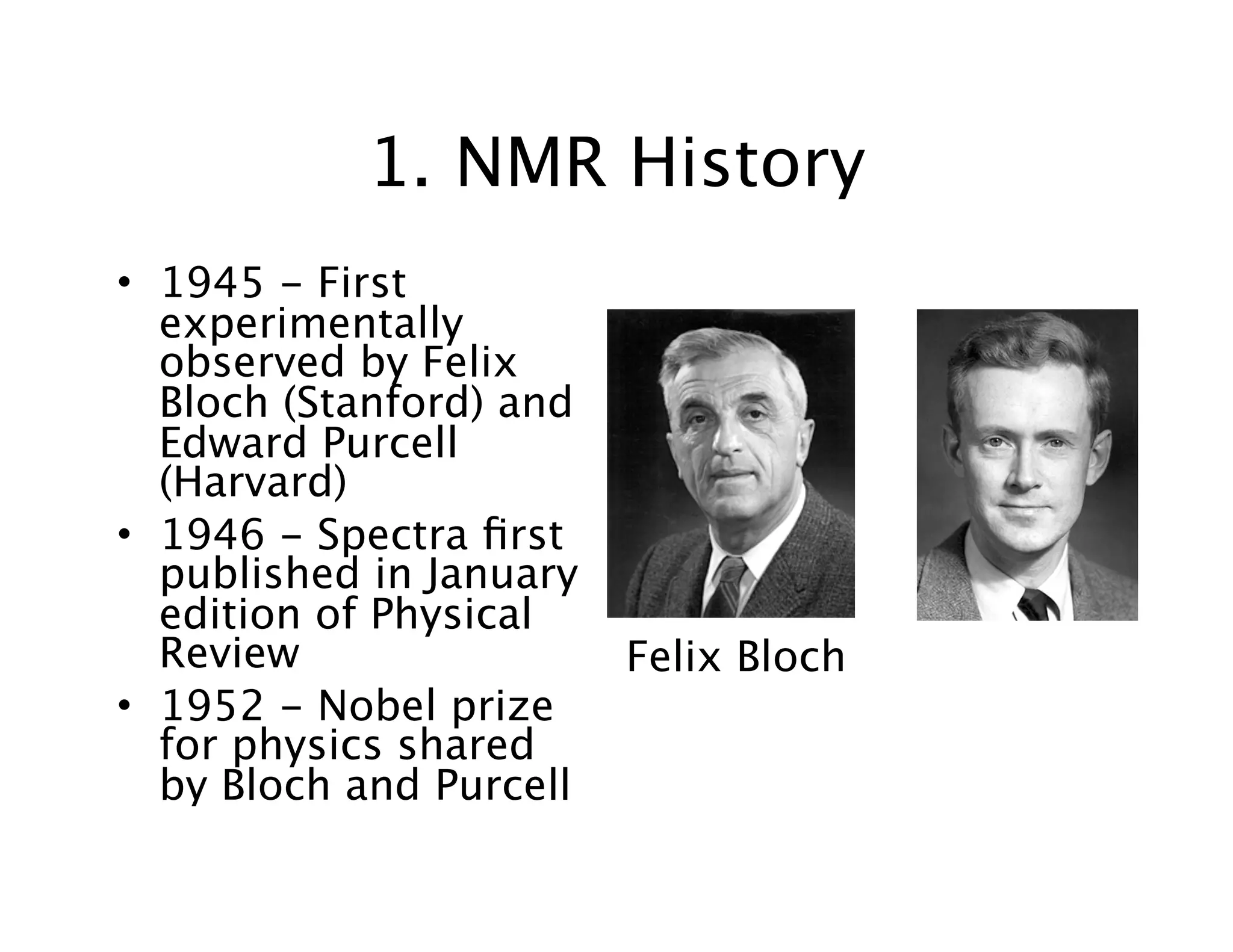1. NMR History
• 1945 - First
experimentally
observed by Felix
Bloch (Stanford) and
Edward Purcell
(Harvard)
• 1946 - Spectra ﬁrst
published in January
edition of Physical
Review
• 1952 - Nobel prize
for physics shared
by Bloch and Purcell
Felix Bloch
 