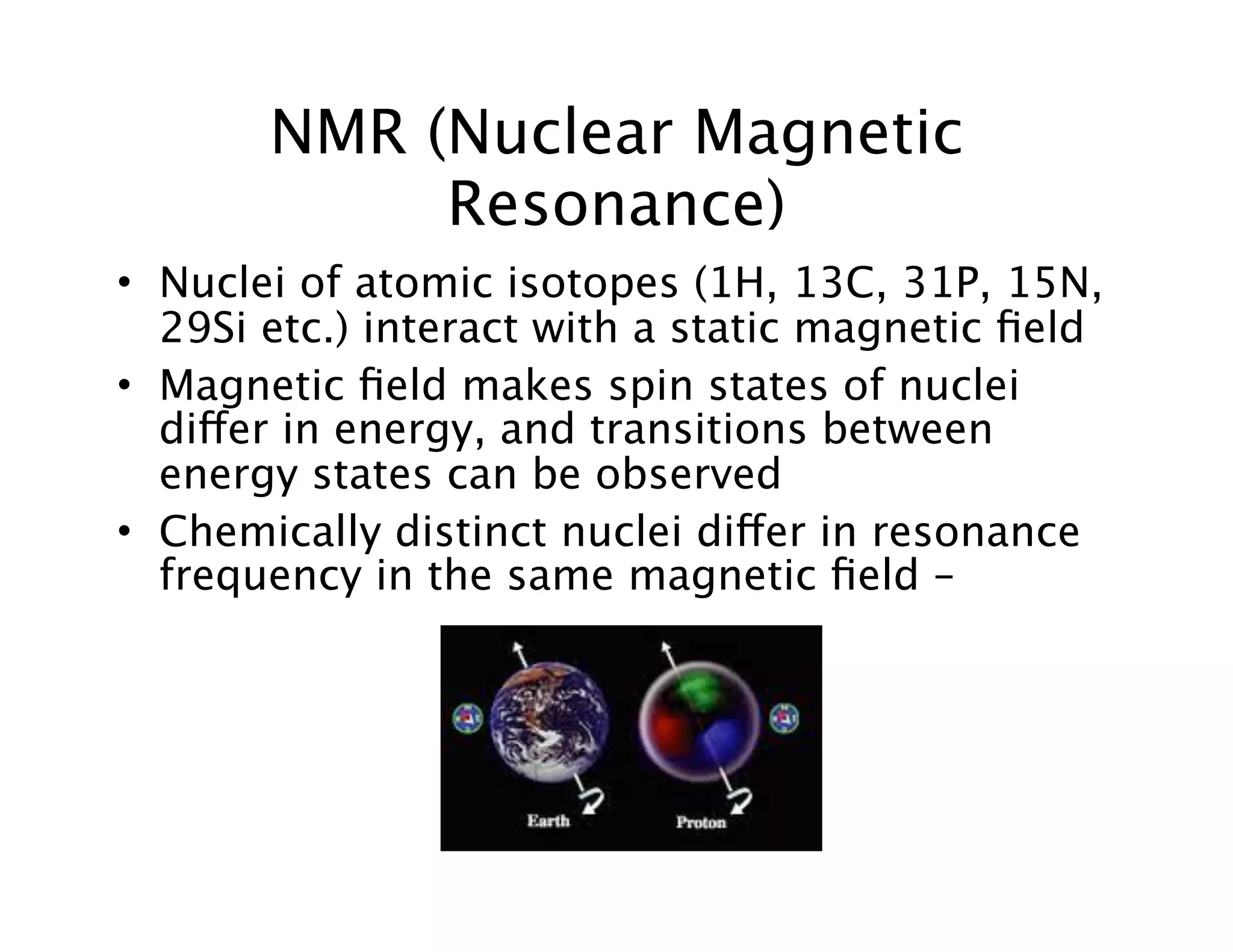 NMR (Nuclear Magnetic
Resonance)
• Nuclei of atomic isotopes (1H, 13C, 31P, 15N,
29Si etc.) interact with a static magnetic ﬁeld
• Magnetic ﬁeld makes spin states of nuclei
differ in energy, and transitions between
energy states can be observed
• Chemically distinct nuclei differ in resonance
frequency in the same magnetic ﬁeld –
 