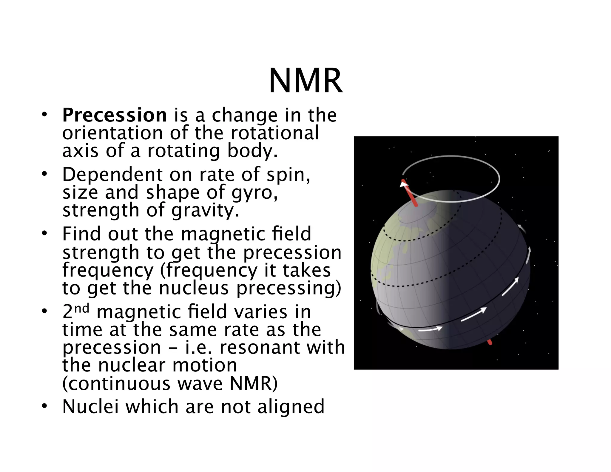 NMR
• Precession is a change in the
orientation of the rotational
axis of a rotating body.
• Dependent on rate of spin,
size and shape of gyro,
strength of gravity.
• Find out the magnetic ﬁeld
strength to get the precession
frequency (frequency it takes
to get the nucleus precessing)
• 2nd magnetic ﬁeld varies in
time at the same rate as the
precession - i.e. resonant with
the nuclear motion
(continuous wave NMR)
• Nuclei which are not aligned
 