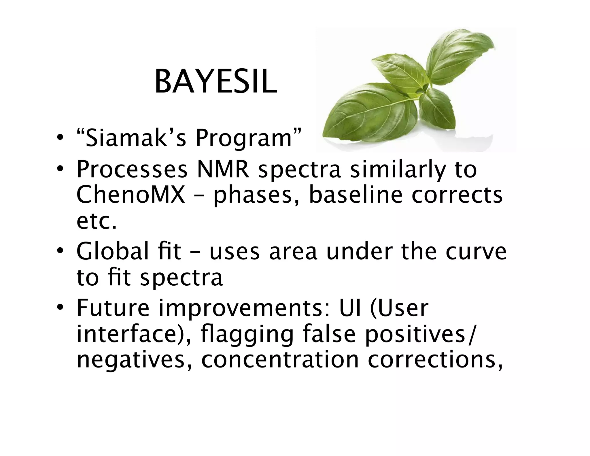BAYESIL
• “Siamak’s Program”
• Processes NMR spectra similarly to
ChenoMX – phases, baseline corrects
etc.
• Global ﬁt – uses area under the curve
to ﬁt spectra
• Future improvements: UI (User
interface), ﬂagging false positives/
negatives, concentration corrections,
 