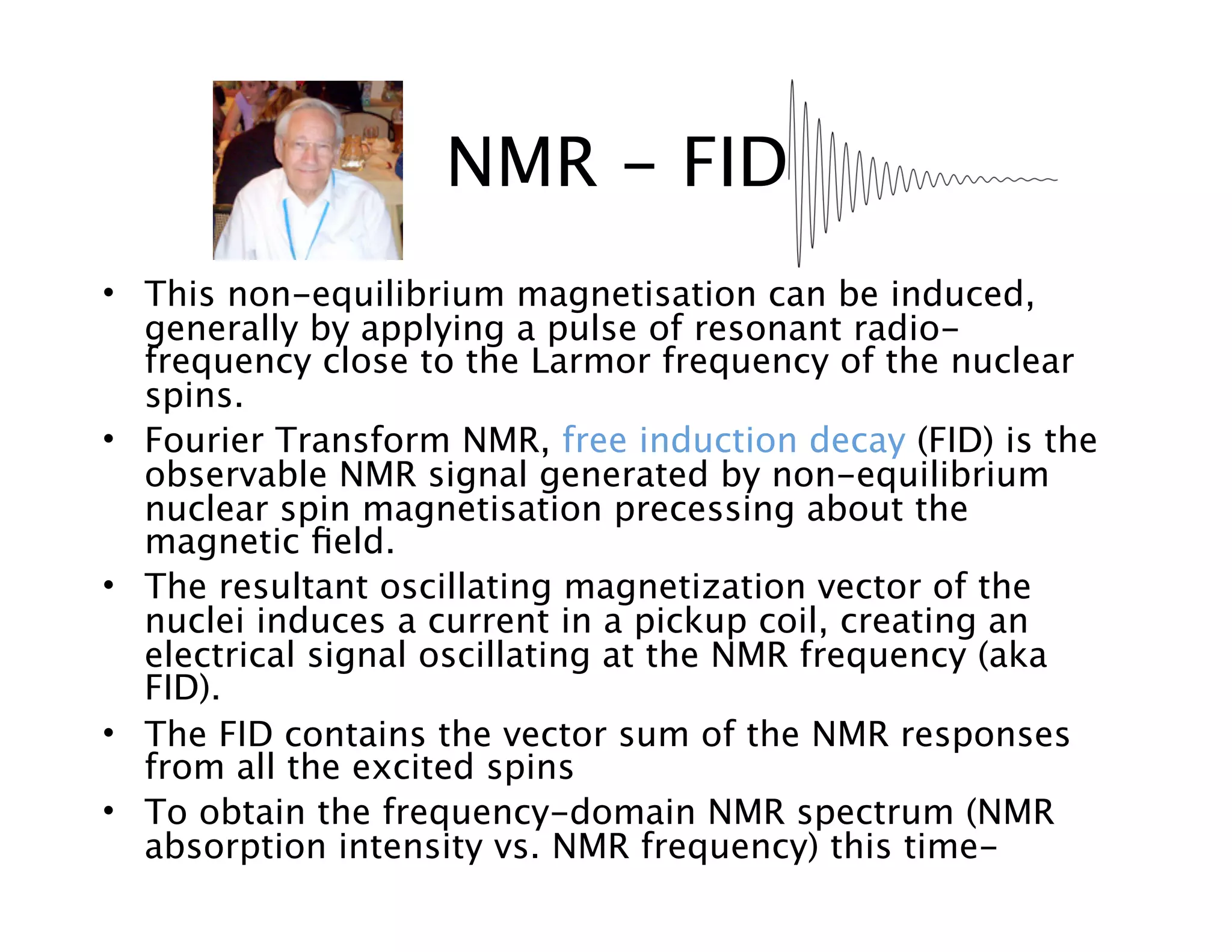 • This non-equilibrium magnetisation can be induced,
generally by applying a pulse of resonant radio-
frequency close to the Larmor frequency of the nuclear
spins.
• Fourier Transform NMR, free induction decay (FID) is the
observable NMR signal generated by non-equilibrium
nuclear spin magnetisation precessing about the
magnetic ﬁeld.
• The resultant oscillating magnetization vector of the
nuclei induces a current in a pickup coil, creating an
electrical signal oscillating at the NMR frequency (aka
FID).
• The FID contains the vector sum of the NMR responses
from all the excited spins
• To obtain the frequency-domain NMR spectrum (NMR
absorption intensity vs. NMR frequency) this time-
NMR - FID
 