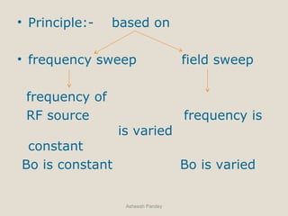 • Principle:- based on
• frequency sweep field sweep
frequency of
RF source frequency is
is varied
constant
Bo is constant Bo is varied
Asheesh Pandey
 