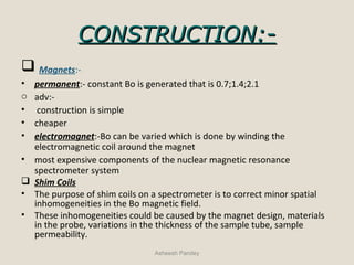 CONSTRUCTION:-CONSTRUCTION:-
 Magnets:-
• permanent:- constant Bo is generated that is 0.7;1.4;2.1
o adv:-
• construction is simple
• cheaper
• electromagnet:-Bo can be varied which is done by winding the
electromagnetic coil around the magnet
• most expensive components of the nuclear magnetic resonance
spectrometer system
 Shim Coils
• The purpose of shim coils on a spectrometer is to correct minor spatial
inhomogeneities in the Bo magnetic field.
• These inhomogeneities could be caused by the magnet design, materials
in the probe, variations in the thickness of the sample tube, sample
permeability.
Asheesh Pandey
 