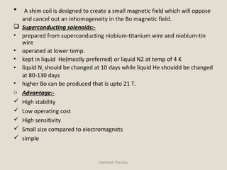 • A shim coil is designed to create a small magnetic field which will oppose
and cancel out an inhomogeneity in the Bo magnetic field.
 Superconducting solenoids:-
• prepared from superconducting niobium-titanium wire and niobium-tin
wire
• operated at lower temp.
• kept in liquid He(mostly preferred) or liquid N2 at temp of 4 K
• liquid N2 should be changed at 10 days while liquid He shouldd be changed
at 80-130 days
• higher Bo can be produced that is upto 21 T.
o Advantage:-
 High stability
 Low operating cost
 High sensitivity
 Small size compared to electromagnets
 simple
Asheesh Pandey
 