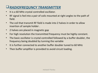 RADIOFREQUNCY TRANSMITTER
• It is a 60 MHz crystal controlled oscillator.
• RF signal is fed into a pair of coils mounted at right angles to the path of
field.
• The coil that transmit RF field is made into 2 halves in order to allow
insertion of sample holder .
• 2 halves are placed in magnetic gap
• For high resolution the transmitted frequency must be highly constant.
• The basic oscillator is crystal controlled followed by a buffer doubler, the
frequency being doubled by tunning the variable
• It is further connected to another buffer doubler tuned to 60 MHz
• Then buffer amplifier is provided to avoid circuit loading.
Asheesh Pandey
 