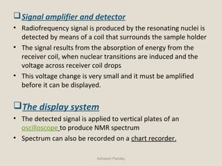 Signal amplifier and detector
• Radiofrequency signal is produced by the resonating nuclei is
detected by means of a coil that surrounds the sample holder
• The signal results from the absorption of energy from the
receiver coil, when nuclear transitions are induced and the
voltage across receiver coil drops
• This voltage change is very small and it must be amplified
before it can be displayed.
The display system
• The detected signal is applied to vertical plates of an
oscilloscope to produce NMR spectrum
• Spectrum can also be recorded on a chart recorder.
Asheesh Pandey
 