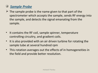  Sample Probe
 The sample probe is the name given to that part of the
spectrometer which accepts the sample, sends RF energy into
the sample, and detects the signal emanating from the
sample.
• It contains the RF coil, sample spinner, temperature
controlling circuitry, and gradient coils.
• It is also provided with an air driven turbine for rotating the
sample tube at several hundred rpm
• This rotation averages out the effects of in homogeneities in
the field and provide better resolution.
Asheesh Pandey
 