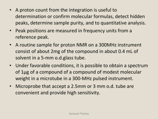 • A proton count from the integration is useful to
determination or confirm molecular formulas, detect hidden
peaks, determine sample purity, and to quantitative analysis.
• Peak positions are measured in frequency units from a
reference peak.
• A routine sample for proton NMR on a 300MHz instrument
consist of about 2mg of the compound in about 0.4 mL of
solvent in a 5-mm o.d.glass tube.
• Under favorable conditions, it is possible to obtain a spectrum
of 1μg of a compound of a compound of modest molecular
weight in a microtube in a 300-MHz pulsed instrument.
• Microprobe that accept a 2.5mm or 3 mm o.d. tube are
convenient and provide high sensitivity.
Asheesh Pandey
 
