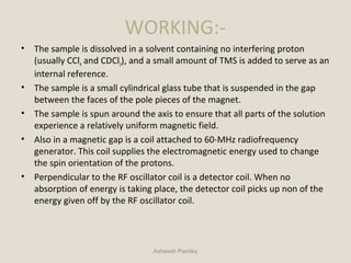 WORKING:-
• The sample is dissolved in a solvent containing no interfering proton
(usually CCl4 and CDCl3), and a small amount of TMS is added to serve as an
internal reference.
• The sample is a small cylindrical glass tube that is suspended in the gap
between the faces of the pole pieces of the magnet.
• The sample is spun around the axis to ensure that all parts of the solution
experience a relatively uniform magnetic field.
• Also in a magnetic gap is a coil attached to 60-MHz radiofrequency
generator. This coil supplies the electromagnetic energy used to change
the spin orientation of the protons.
• Perpendicular to the RF oscillator coil is a detector coil. When no
absorption of energy is taking place, the detector coil picks up non of the
energy given off by the RF oscillator coil.
Asheesh Pandey
 