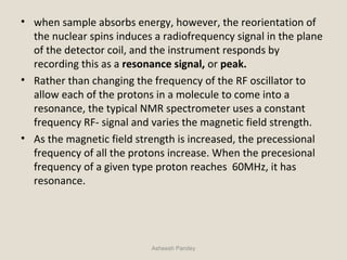• when sample absorbs energy, however, the reorientation of
the nuclear spins induces a radiofrequency signal in the plane
of the detector coil, and the instrument responds by
recording this as a resonance signal, or peak.
• Rather than changing the frequency of the RF oscillator to
allow each of the protons in a molecule to come into a
resonance, the typical NMR spectrometer uses a constant
frequency RF- signal and varies the magnetic field strength.
• As the magnetic field strength is increased, the precessional
frequency of all the protons increase. When the precesional
frequency of a given type proton reaches 60MHz, it has
resonance.
Asheesh Pandey
 