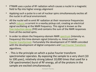 • FTNMR uses a pulse of RF radiation which causes a nuclei in a magnetic
field to flip into higher energy alignment
• Applying such a pulse to a set of nuclear spins simultaneously excites all
the nuclei in all local environment.
• All the nuclei will re emit RF radiation at their resonance frequencies
which induces a current in a nearby pickup coil, creating an electrical
signal oscillating at the NMR frequency. This signal is known as the
free induction decay (FID) and contains the sum of the NMR responses
from all the excited spins.
• In order to obtain the frequency-domain NMR spectrum (intensity vs.
frequency) this time-domain signal (intensity vs. time) must be
Fourier transformed. Fortunately the development of FT-NMR coincided
with the development of digital computers and Fast Fourier Transform
algorithms.
• . This is the principle on which a pulse Fourier transform
spectrometer operates. By exposing the sample to a very short (10
to 100 μsec), relatively strong (about 10,000 times that used for a
CW spectrometer) burst of RF energy, all of the protons in the
sample are excited simultaneously.
Asheesh Pandey
 