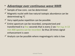 • Advantage over continuous wave NMR
 Sample of low conc. can be determined
 Magnetic nuclei with low natural isotopic abundance can be
determined eg 13
C
 Very rapid pulse repetition can be possible
 Entire spectrum can be recorded, computerized and
transformed in a few seconds that is every 2 sec For e.g. in 13
min 400 spectra can be recorded. So thus 20 times signal
enhancement is seen
 Analysis can be possible where magnetogyric ratio is low
Asheesh Pandey
 