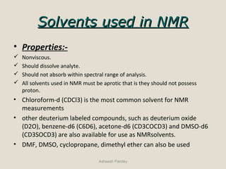Solvents used in NMRSolvents used in NMR
• Properties:-
 Nonviscous.
 Should dissolve analyte.
 Should not absorb within spectral range of analysis.
 All solvents used in NMR must be aprotic that is they should not possess
proton.
• Chloroform-d (CDCl3) is the most common solvent for NMR
measurements
• other deuterium labeled compounds, such as deuterium oxide
(D2O), benzene-d6 (C6D6), acetone-d6 (CD3COCD3) and DMSO-d6
(CD3SOCD3) are also available for use as NMRsolvents.
• DMF, DMSO, cyclopropane, dimethyl ether can also be used
Asheesh Pandey
 
