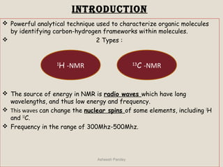 iNTRODUCTiON
 Powerful analytical technique used to characterize organic molecules
by identifying carbon-hydrogen frameworks within molecules.
 2 Types :
 The source of energy in NMR is radio waves which have long
wavelengths, and thus low energy and frequency.
 This waves can change the nuclear spins of some elements, including 1
H
and 13
C.
 Frequency in the range of 300Mhz-500Mhz.
Asheesh Pandey
13
C -NMR1
H -NMR
 