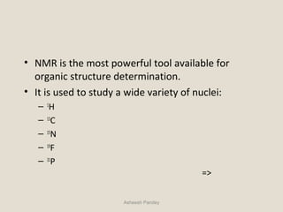 • NMR is the most powerful tool available for
organic structure determination.
• It is used to study a wide variety of nuclei:
– 1
H
– 13
C
– 15
N
– 19
F
– 31
P
=>
Asheesh Pandey
 
