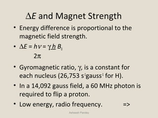 ∆E and Magnet Strength
• Energy difference is proportional to the
magnetic field strength.
• ∆E = hν = γ h B0
2π
• Gyromagnetic ratio, γ, is a constant for
each nucleus (26,753 s-1
gauss-1
for H).
• In a 14,092 gauss field, a 60 MHz photon is
required to flip a proton.
• Low energy, radio frequency. =>
Asheesh Pandey
 