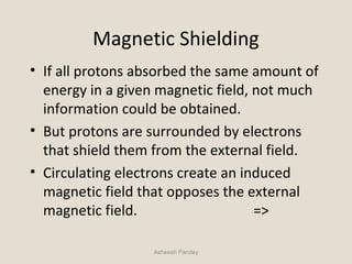 Magnetic Shielding
• If all protons absorbed the same amount of
energy in a given magnetic field, not much
information could be obtained.
• But protons are surrounded by electrons
that shield them from the external field.
• Circulating electrons create an induced
magnetic field that opposes the external
magnetic field. =>
Asheesh Pandey
 