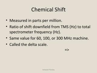 Chemical Shift
• Measured in parts per million.
• Ratio of shift downfield from TMS (Hz) to total
spectrometer frequency (Hz).
• Same value for 60, 100, or 300 MHz machine.
• Called the delta scale.
=>
Asheesh Pandey
 