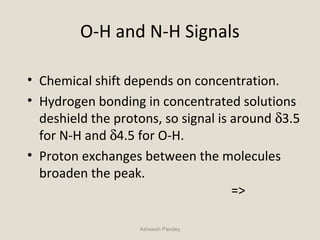 O-H and N-H Signals
• Chemical shift depends on concentration.
• Hydrogen bonding in concentrated solutions
deshield the protons, so signal is around δ3.5
for N-H and δ4.5 for O-H.
• Proton exchanges between the molecules
broaden the peak.
=>
Asheesh Pandey
 