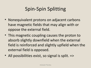 Spin-Spin Splitting
• Nonequivalent protons on adjacent carbons
have magnetic fields that may align with or
oppose the external field.
• This magnetic coupling causes the proton to
absorb slightly downfield when the external
field is reinforced and slightly upfield when the
external field is opposed.
• All possibilities exist, so signal is split. =>
Asheesh Pandey
 