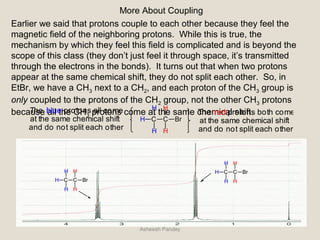 More About Coupling
Earlier we said that protons couple to each other because they feel the
magnetic field of the neighboring protons. While this is true, the
mechanism by which they feel this field is complicated and is beyond the
scope of this class (they don’t just feel it through space, it’s transmitted
through the electrons in the bonds). It turns out that when two protons
appear at the same chemical shift, they do not split each other. So, in
EtBr, we have a CH3 next to a CH2, and each proton of the CH3 group is
only coupled to the protons of the CH2 group, not the other CH3 protons
because all the CH3 protons come at the same chemical shift.
C C
H
H
H
H
H
Br
The blue protons all come
at the same chemical shift
and do not split each other
The red protons both come
at the same chemical shift
and do not split each other
C C
H
H
H
H
H
Br
C C
H
H
H
H
H
Br
Asheesh Pandey
 