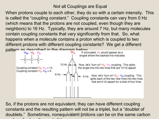 Not all Couplings are Equal
When protons couple to each other, they do so with a certain intensity. This
is called the “coupling constant.” Coupling constants can vary from 0 Hz
(which means that the protons are not coupled, even though they are
neighbors) to 16 Hz. Typically, they are around 7 Hz, but many molecules
contain coupling constants that vary significantly from that. So, what
happens when a molecule contains a proton which is coupled to two
different protons with different coupling constants? We get a different
pattern as described in the diagram below.
So, if the protons are not equivalent, they can have different coupling
constants and the resulting pattern will not be a triplet, but a “doublet of
doublets.” Sometimes, nonequivalent protons can be on the same carbonAsheesh Pandey
 