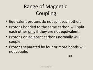 Range of Magnetic
Coupling
• Equivalent protons do not split each other.
• Protons bonded to the same carbon will split
each other only if they are not equivalent.
• Protons on adjacent carbons normally will
couple.
• Protons separated by four or more bonds will
not couple.
=>
Asheesh Pandey
 
