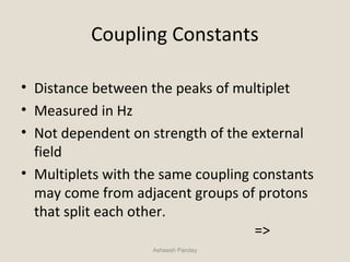 Coupling Constants
• Distance between the peaks of multiplet
• Measured in Hz
• Not dependent on strength of the external
field
• Multiplets with the same coupling constants
may come from adjacent groups of protons
that split each other.
=>
Asheesh Pandey
 