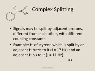 Complex Splitting
• Signals may be split by adjacent protons,
different from each other, with different
coupling constants.
• Example: Ha
of styrene which is split by an
adjacent H trans to it (J = 17 Hz) and an
adjacent H cis to it (J = 11 Hz).
=>
Asheesh Pandey
C C
H
H
H
a
b
c
 