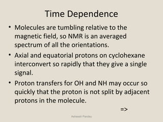 Time Dependence
• Molecules are tumbling relative to the
magnetic field, so NMR is an averaged
spectrum of all the orientations.
• Axial and equatorial protons on cyclohexane
interconvert so rapidly that they give a single
signal.
• Proton transfers for OH and NH may occur so
quickly that the proton is not split by adjacent
protons in the molecule.
=>
Asheesh Pandey
 