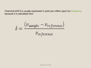 Chemical shift δ is usually expressed in parts per million (ppm) by frequency,
because it is calculated from
Asheesh Pandey
 