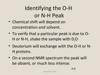 Identifying the O-H
or N-H Peak
• Chemical shift will depend on
concentration and solvent.
• To verify that a particular peak is due to O-
H or N-H, shake the sample with D2O
• Deuterium will exchange with the O-H or N-
H protons.
• On a second NMR spectrum the peak will
be absent, or much less intense.
=>Asheesh Pandey
 