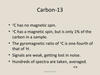 Carbon-13
• 12
C has no magnetic spin.
• 13
C has a magnetic spin, but is only 1% of the
carbon in a sample.
• The gyromagnetic ratio of 13
C is one-fourth of
that of 1
H.
• Signals are weak, getting lost in noise.
• Hundreds of spectra are taken, averaged.
=>
Asheesh Pandey
 