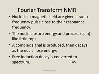 Fourier Transform NMR
• Nuclei in a magnetic field are given a radio-
frequency pulse close to their resonance
frequency.
• The nuclei absorb energy and precess (spin)
like little tops.
• A complex signal is produced, then decays
as the nuclei lose energy.
• Free induction decay is converted to
spectrum. =>
Asheesh Pandey
 